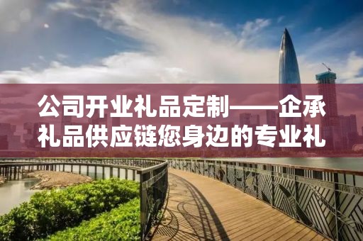 公司开业礼品定制——企承礼品供应链您身边的专业礼品定制公司