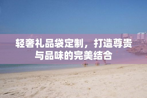 轻奢礼品袋定制，打造尊贵与品味的完美结合